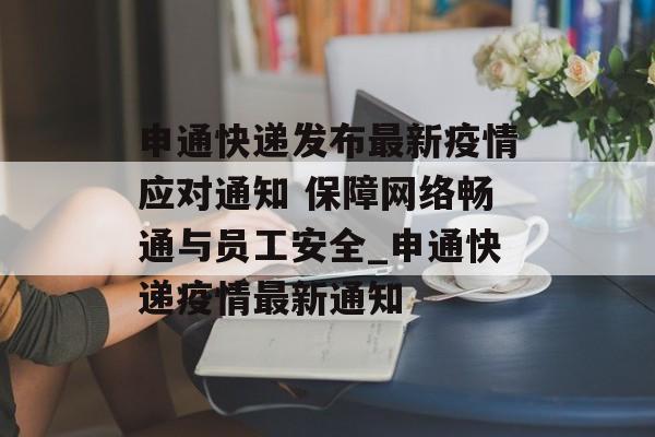 申通快递发布最新疫情应对通知 保障网络畅通与员工安全_申通快递疫情最新通知